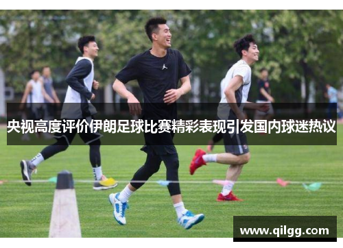 央视高度评价伊朗足球比赛精彩表现引发国内球迷热议